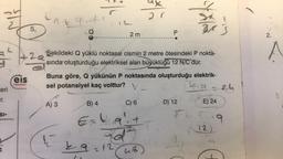 ²5
eri
SI-
eis
Yayınları
5.
2
At 9.
A) 3
L
2 m
Sekildeki Q yüklü noktasal cismin 2 metre ötesindeki P nokta-
sında oluşturduğu elektriksel alan büyüklüğü 12 N/C dur.
B) 4
Buna göre, Q yükünün P noktasında oluşturduğu elektrik-
sel potansiyel kaç volttur?
k.g
29=12
C) 6
E=49²₁+
20
P
ub)
4
3 x 3
D) 12
224
E) 24
12
9
2.
A
2