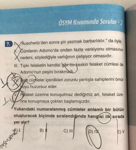 7.
ÖSYM Kıvamında Sorular - 2
Auschwitz'den sonra şiir yazmak barbarlıktır." da öyle.
Cümlenin Adorno'da ondan fazla versiyonu olmasının
nedeni, söylediğiyle varlığının çelişiyor olmasıdır.
III. Tıpkı felaketin kendisi gibi bu keskin felaket cümlesi de
Ado