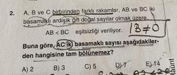 2.
A, B ve C birbirinden farklı rakamlar, AB ve BC iki
basamaklı ardışık çift doğal sayılar olmak üzere,
AB <BC eşitsizliği veriliyor. 130
Buna göre, AC iki basamaklı sayısı aşağıdakiler-
PERS
den hangisine tam bölünemez?
A) 2
B) 3
C) 5
GARONESIANG
DYT
E) 14
Raunt