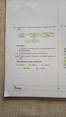 130
176
15. Aşağıda bazı moleküllerin dönüşüm reaksiyonları veril-
miştir.
22X=166
RASY
inorganik
molekül
X
ASYONEL
YAYINLARI
Basit organik
molekül
Z
CO2 +H2O + ATP
Buna göre,
1. X, özümleme reaksiyonudur ve sadece ototrof canlı-
lar gerçekleştirir.
Y
II. Y olayında bağ kurulur ve ATP harcanır.
Zolayı oksijenli solunumdur ve hidroliz olayına ör-
nektir.
ifadelerinden hangileri doğrudur?
A) Yalnız I
B) Yalnız II
Kompleks organik
molekül
D) Ive ll
C) Yalnız III
E) I, II ve III
38
17. As
Bu
şa
A)
B
E