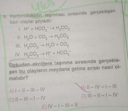 16
9. Karbondioksitin taşınması sırasında gerçekleşen
bazı olaylar şöyledir:
1. H+ + HCO3 → H₂CO3
II. H₂O + CO₂ → H₂CO3
2
III. H₂CO3 → H₂O + CO₂
IV. H₂CO3 → H+ + HCO3
Dokudan akciğere taşınma sırasında gerçekle-
şen bu olayların meydana gelme sırası nasıl ol-
malıdır?
A) I-II-III-IV
C) II-III-1-IV
E) IV-I-III-I|
311-IV-I-III
D) III-II-I-IV