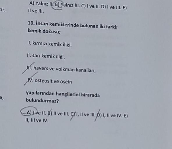 tir.
C,
A) Yalnız II. B) Yalnız III. C) I ve II. D) I ve III. E)
II ve III.
10. Insan kemiklerinde bulunan iki farklı
kemik dokusu;
I. kırmızı kemik iliği,
II. sarı kemik iliği,
II. havers ve volkman kanallan,
IV. osteosit ve osein
yapılarından hangilerini