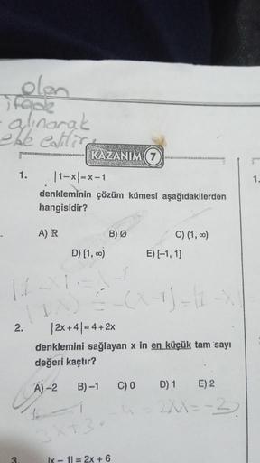 olen
ifade
-alınarak
oble catlice
1.
2.
3
KAZANIM 7
|1-x|=x-1
denkleminin çözüm kümesi aşağıdakilerden
hangisidir?
A) R
D) [1,00)
B) Ø
3X+3
| 2x+4|= 4+2x
denklemini sağlayan x in en küçük tam sayı
değeri kaçtır?
A)-2
B)-1
lx 11 = 2x + 6
C) (1,00)
C) 0
E) [