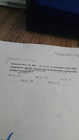 BIYOLOJI
Noktanın Analitiği
Köşeleri A(1, 4), B(7, -2), C(-2, 1) noktaları olan ABC
üçgeninin ağırlık merkezinin koordinatları aşağıdaki-
lerden hangisidir?
A) (1, -2)
7.
D) (3,-2)
Telegram: @y
B) (2.-1)
E) (3.1)
C) (2.1)