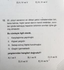 D) II, IV ve V
E) III, IV ve V
12. 20. yüzyıl sanatının en dikkat çekici noktalarından biri,
bana kalırsa, hiçbir sanat dalının kendi imkânları, sınır-
ları içinde kalmayıp hepsinin birbirinin sınırları içine gir-
miş olmasıdır.
Bu cümleyle ilgili olarak,
1. Karşılaştırma yapılmıştır.
II. Kişisel yargıdır.
III. Sebep-sonuç ilişkisi kurulmuştur.
IV. Eleştiri içermektedir.
yargılarından hangileri doğrudur?
A) I ve II
B) I ve III
D) II ve IV
C) II ve III
E) III ve IV*