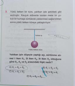 Yüklü iletken bir küre, yalıtkan iple şekildeki gibi
asılmıştır. Kauçuk eldivenle tutulan metal bir çu-
buk bir kumaşa sürtülerek yüklenmesi sağlandıktan
sonra yüklü iletken küreye yaklaştırılıyor.
Yalıtkan ip
A) 0₁ 0₂ 03
C) 0₁ = 0₂ > 03
Yüklü iletken küre
Yalıtkan ipin düşeyle yaptığı açı, sürtünme sü-
resi t iken 0₁, 2t iken 02, 3t iken 03 olduğuna
göre 0₁, 0₂ ve 03 arasındaki ilişki nedir?
melal
E) 0₁ 0₂ 03
-
B) 0₁ = 0₂ = 03
D) 03 0₂ 0₁