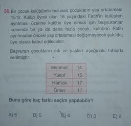 30.Bir çocuk kulübünde bulunan çocukların yaş ortalaması
15'tir. Kulüp üyesi olan 16 yaşındaki Fatih'in kulüpten
ayrılması üzerine kulübe üye olmak için başvuranlar
arasında bir ya da daha fazla çocuk, kulübün Fatih
ayrılmadan önceki yaş ortalaması değişmeyecek şekilde,
üye olarak kabul edilecektir.
Başvuran çocukların adı ve yaşları aşağıdaki tabloda
verilmiştir.
Buna göre kaç farklı seçim yapılabilir?
08/0
A) 6
Mehmet 14
Yusuf
15
Hamza
17
Ömer
17
B) 5
(4
D) 3
E) 2