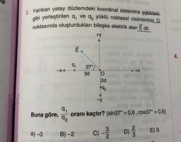 2. Yalıtkan yatay düzlemdeki koordinat sistemine şekildeki
gibi yerleştirilen q, ve q, yüklü noktasal cisimlerinin Q
noktasında oluşturdukları bileşke elektrik alan E dir.
-XA
Buna göre,
9₁
92
tw
9₁
37°
3d
+y
hobly ev
O
2d
-y
velay next
9₂
+x-ki
buieuto abog
cole Aniste oa
3
A) -3 abrute B)-27iged C) -2/2
010g smua b
oranı kaçtır? (sin37° = 0,6, cos37° = 0,8)
D) 1/32
E) 3
4.