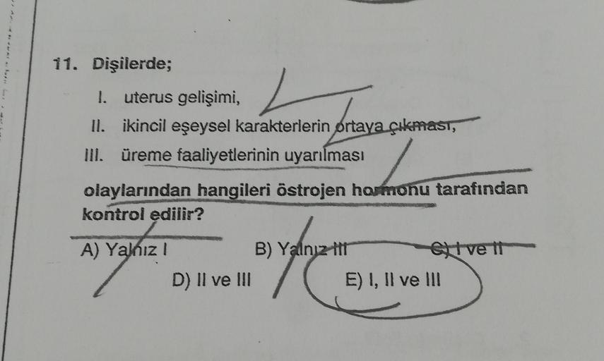 11. Dişilerde;
1. uterus gelişimi,
L
II. ikincil eşeysel karakterlerin ortaya çıkması,
III. üreme faaliyetlerinin uyarılması
olaylarından hangileri östrojen hormonu tarafından
kontrol edilir?
A) Yalnız I
D) II ve III
B) Yalnız ttt
etve tt
E) I, II ve III