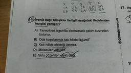 x =
X
T
K
LA SA
Y
2
IA (24)
3 A
4A 5A 6A FA
8 A
14 iyonik bağlı bileşikler ile ilgili aşağıdaki ifadelerden
hangisi yanlıştır?
A) Tanecikleri arasında elektrostatik çekim kuvvetleri
bulunur.
B) Oda koşullarında katı hâlde bulunur.
C) Katı hâlde elektriği iletmez.
D) Moleküler yapiliehr.
E) Sulu çözeltileri elektrolittir.
17. Aş
niz
A
ⒸÖZDEBİR YAYINLARI
18