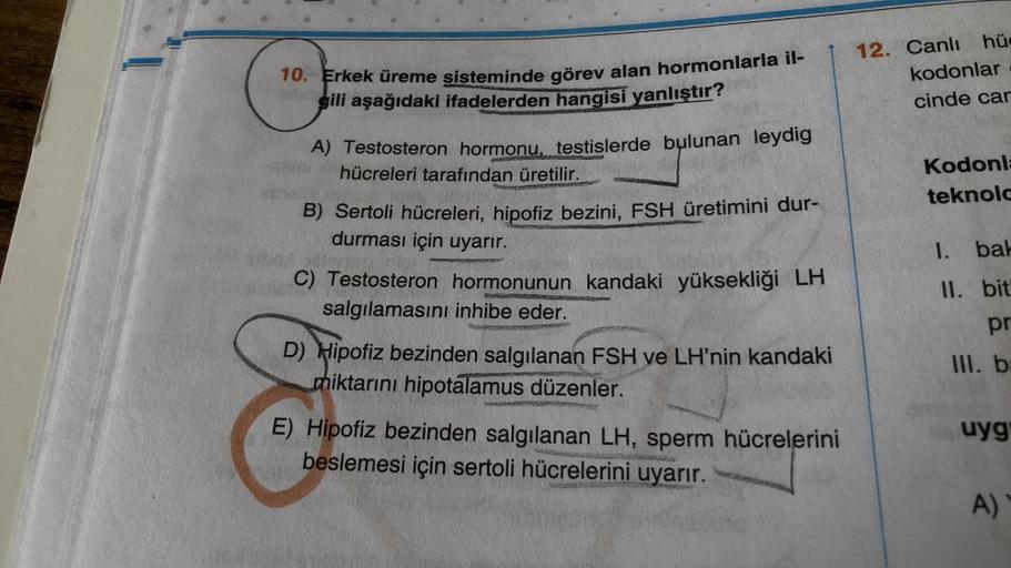 10. Erkek üreme sisteminde görev alan hormonlarla il-
gili aşağıdaki ifadelerden hangisi yanlıştır?
A) Testosteron hormonu, testislerde bulunan leydig
hücreleri tarafından üretilir.
ROPUNERMEN
POGENSAT
B) Sertoli hücreleri, hipofiz bezini, FSH üretimini du