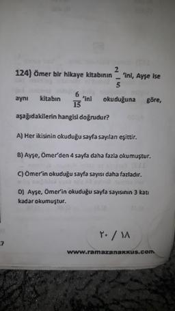 27
2
124) Ömer bir hikaye kitabının 'ini, Ayşe ise
5
okuduğuna
6
15
aşağıdakilerin hangisi doğrudur?
aynı kitabın
'ini
göre,
A) Her ikisinin okuduğu sayfa sayılan eşittir.
8) Ayşe, Ömer'den 4 sayfa daha fazla okumuştur.
C) Ömer'in okuduğu sayfa sayısı daha fazladır.
D) Ayşe, Ömer'in okuduğu sayfa sayısının 3 katı
kadar okumuştur.
Y. / MA
www.ramazanakkus.com