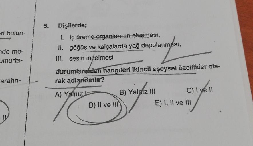 eri bulun-
de me-
umurta-
tarafın-
5. Dişilerde;
1. iç üreme organlarının oluşması,
II. göğüs ve kalçalarda yağ depolanması,
III. sesin incelmesi
durumlarından hangileri ikincil eşeysel özellikler ola-
rak adlandırılır?
A) Yalnız
D) II ve III
B) Yalnız III