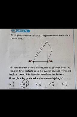 222 ÖRNEK-76
Bir düzgün kare prizmanın P ve R köşelerinde birer karınca bu-
lunmaktadır.
R
Bu karıncalardan her biri bulundukları köşelerden çıkan ay-
ritlardan birini rastgele seçip bu ayrıtlar boyunca yürümeye
başlıyor, ayrıtın diğer köşesine ulaştığında ise duruyor.
Buna göre, karıncaların karşılaşma olasılığı kaçtır?
2
A) =1/12
c) 1/1
(B)
02