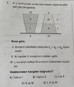 1.
K, L ve M sıvıları içinde bulundukları kaplarda şekil-
deki gibi dengededir.
2S
K
L
S
S
M
K
D) II ve III
2S
h
Buna göre,
1. Sıvıların özkütleleri arasında d >dk>d ilişkisi
vardır.
ifadelerinden hangileri doğrudur?
A) Yalnız I
B) Yalnız II
h
II. İki kaptaki K sıvılarının kütleleri eşittir.
III. L sıvısının kütlesi M sıvısının kütlesinden büyük-
tür.
C) I ve II
E) I, II ve III