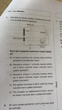 6.
5.
TYT
. Fen Bilimleri
Şekildeki pil, reosta, anahtar ve iletken tel ile kurul-
muş devrede anahtar kapatılıyor.
İletken tel
Yatay düzlem
K teli
Pil
Anahtar
21,
Sürgü
Reosta
Buna göre aşağıdaki ifadelerden hangisi yanlış-
tır?
A) K telinin etrafında her noktada yatay düzleme
paralel bir manyetik alan oluşur.
B) Reostanın sürgüsü 1 yönünde hareket ettirile-
rek K telinin etrafında oluşan manyetik alanın
şiddeti azaltılabilir.
C) Reostanın sürgüsü 2 yönünde hareket ettirile-
rek K telinin etrafında oluşan manyetik alanın
şiddeti arttırılabilir.
D) Pilin gerilimi arttırılarak K telinin etrafında oluşan
manyetik alanın şiddeti arttırılabilir.
E) Pilin kutupları yer değiştirilerek K telinin etrafin-
da oluşan manyetik alanın şiddeti arttırılabilir.
Bir çukur aynaya gönderilen ışının yansıması şekil-
de verilmiştir.
7.
Raunt
Eşit
miş
de
8 s
t=
şek
ta,
Bu
as
A