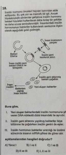 18.
Insulin hormonu önceleri hayvan kanından elde
ediliyordu. Bu çok zor ve masraflı bir işti. Ancak
biyoteknolojik yöntemler gelişince insülin hormonu
bakteri hücreleri kullanılarak daha kolay bir şekilde
ve daha ucuza sentezlenmiştir. Insanlardaki insülin
hormonunun bakteriler kullanılarak sentezine ilişkin
olarak aşağıdaki şekil çizilmiştir.
Bakteri
DNA'SI
Insan insülin geni
bakteri DNA'sı ile
birleştirilir.
Insan
insülini
Bakterinin
yaptığı
insan insülini
Insan kromozom
parçası
Insülin geni
kesilerek alınır.
Insülin geni eklenmiş
bakteri çoğaltılır.
D) II ve III
Yeni oluşan bakteriler
Buna göre,
1. Yeni oluşan bakterilerdeki insülin hormonuna şif
veren DNA nükleotit dizisi insandaki ile aynıdır.
II. Insülin geni aktarımı yapılmış bakteriler ikiye
bölünme ile çoğalırken insülin genini de eşler.
III. Insülin hormonun bakteriler aracılığı ile üretimi
sürecinde insanın mRNA şifresi de görev alır.
açıklamalarından hangileri doğrudur?
A) Yanız !
B) I ve II
C) I ve III
E) I, II ve III