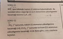 SORU-1)
124
XO3 iyon kökünde toplam 42 elektron bulunmaktadır. Bu
iyondaki kökün değerliği (n) ve X elementinin yükseltgenme
basamağı bulunuz (16X, 80)
4= -2
SORU-2)
th
(SO )² iyonunda, kükürt (S) atomunun yükseltgenme
basamağı (+4), (CrOy )2 iyonunda ise krom (Cr) atomunun
yükseltgenme basamağı +6 dır.Buna göre, x ve y sayılarını
bulunuz.
SC