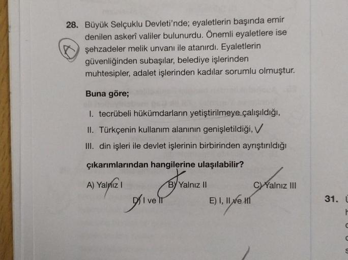 28. Büyük Selçuklu Devleti'nde; eyaletlerin başında emir
denilen askerî valiler bulunurdu. Önemli eyaletlere ise
şehzadeler melik unvanı ile atanırdı. Eyaletlerin
güvenliğinden subaşılar, belediye işlerinden
muhtesipler, adalet işlerinden kadılar sorumlu o