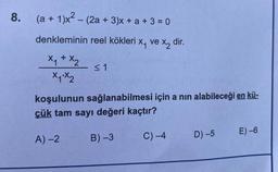 8. (a + 1)x² - (2a +3)x+ a + 3 = 0
denkleminin reel kökleri x₁ ve x₂ dir.
x₁ + x₂
x1.x2
≤1
koşulunun sağlanabilmesi için a nın alabileceği en kü-
çük tam sayı değeri kaçtır?
B) -3
C) -4
A)-2
D) -5 E) -6