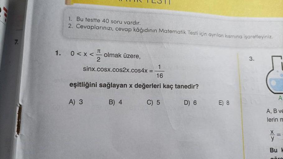 7.
1. Bu testte 40 soru vardır.
2. Cevaplarınızı, cevap kâğıdının Matematik Testi için ayrılan kısmına işaretleyiniz.
T
1. 0<x< olmak üzere,
2
1
16
eşitliğini sağlayan x değerleri kaç tanedir?
A) 3
B) 4
C) 5
D) 6
sinx.cosx.cos2x.cos4x =
E) 8
3.
A
A, B ve
l