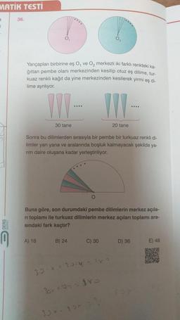 MATİK TESTİ
a
1
36.
Yarıçapları birbirine eş O, ve O₂ merkezli iki farklı renkteki ka-
ğıttan pembe olanı merkezinden kesilip otuz eş dilime, tur-
kuaz renkli kağıt da yine merkezinden kesilerek yirmi eş di-
lime ayrılıyor.
III-
30 tane
A) 18
Sonra bu dilimlerden sırasıyla bir pembe bir turkuaz renkli di-
limler yan yana ve aralarında boşluk kalmayacak şekilde ya-
rim daire oluşana kadar yerleştiriliyor.
B) 24
O
Buna göre, son durumdaki pembe dilimlerin merkez açıla-
ri toplamı ile turkuaz dilimlerin merkez açıları toplamı ara-
sındaki fark kaçtır?
III-
20 tane
30×-25*
C) 30
30.X + 2014 = 183
30x *204 = 180
....
D) 36
E) 48
O