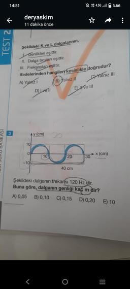 14:51
TEST 2 ↑
3
deryaskim
11 dakika önce
Şekildeki K ve L dalgalarının,
Genlikleri eşittir.
II. Dalga boyları eşittir.
III. Frekansları eşittir.
ifadelerinden hangileri kesinlikle doğrudur?
A) Yalniz I
B) Yalnız II
Yalnız III
10
y (cm)
ho
10
20
40 cm
0
D) Lvell
-10
Eve III
4.5G .Il %66
O
→x (cm)
30
Şekildeki dalganın frekansı 120 Hz dir.
Buna göre, dalganın genliği kaç m dir?
A) 0,05 B) 0,10 C) 0,15
D) 0,20 E) 10
|||
=