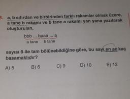 5. a, b sıfırdan ve birbirinden farklı rakamlar olmak üzere,
a tane b rakamı ve b tane a rakamı yan yana yazılarak
oluşturulan,
bbb... baaa ... a
a tane
b tane
sayısı 9 ile tam bölünebildiğine göre, bu sayı en az kaç
basamaklıdır?
A) 5
B) 6
C) 9
D) 10
E) 12