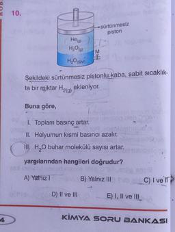 4
10.
He (g)
H₂O(g)
H₂O(SIV)
→sürtünmesiz
piston
EH
D) II ve III
M
Şekildeki sürtünmesiz pistonlu kaba, sabit sıcaklık-
ta bir miktar H₂(g) ekleniyor.
Buna göre,
sig bish 0:00
1. Toplam basınç artar.
II. Helyumun kısmi basıncı azalır.
III. H₂O buhar molekülü sayısı artar.
yargılarından hangileri doğrudur?
A) Yalnız I
BUS
B) Yalnız III) Sulbab C) I ve Il
1
E) I, II ve III
KİMYA SORU BANKASI