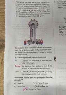 6.
"1929 yılında icat edilen Van de Graff jeneratörü An-
kara'daki Feza Gürsoy Bilim Merkezi gibi pek çok bilim
merkezinde sergilenmektedir. Statik elektrik üreten bu
jeneratörde basit bir elektrik motoru iki silindirik maka-
ra etrafına sarılmış yalıtkan kayışın dönmesini sağlar.
Böylelikle yaklaşık 10000 volt ve 0,1 mA elektrik ürete-
bilir. Bu küreye dokunulduğunda saç tellerinin birbirin-
den uzaklaştığı ve saçların kabardığı görülür."
Öğrencilerini Bilim Merkezine götüren Murat Öğret-
men Van de Graff jeneratörü ile ilgili bu bilgileri verdik-
ten sonra öğrencilerinden Ayşe'nin çalışan jeneratöre
dokunmasını ister.
Bu durumu öğrencilerin yorumlamalarını ister.
Ali : Ayşe'nin saç telleri küre ile aynı cins elekt-
rikle yüklenmiştir.
Zeynep: Bu durumda hem sürtünme, hem de do-
kunma ile elektriklenme gerçekleşmiştir.
Cenk Jeneratörün akım değeri çok küçük olduğu
için Ayşe'ye elektrik zarar vermez.
Buna göre, öğrencilerin yorumlarından hangileri
doğrudur?
A) Yalnız Ali
C) Yalnız Cenk
B) Yalnız Zeynep
Ali ve Zeynep
E) Ali, Zeynep ve Cenk
7.
Şeklideki içi b
özdeş ışık ka
rının O nokta
detleri Ek
E
M
Buna göre
lerden har
=E₁
C) E > E