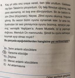 8. Kaç yıl oldu onu oraya vereli, ben bile unuttum. Galatasa-
ray'dan Taksim'e çıkıyordum. Üç beş filmciye uğramış, beş
para alamamış, eli boş eve dönüyordum. Bir de baktım bi-
zim Zihni (Küçümen). Neyse, Zihni oyunu okumuş. Hoşuna
gitmiş. Bu sezon bizim oyunu oynamak ister. lyi ama biz,
tiyatrodan bir ses çıkmayınca oyunu bozmuş, senaryo yap-
mış, vermiştik Yeşilçam'a. Avare Mustafa, iyi iş yapmıştı
doğrusu. Memduh Ün memnundu. Şimdi bu oyunu sahneye
koymak ayıp olmaz mıydı?
Bu parçada aşağıdakilerden hangisine yer verilmemiştir?
A Terim anlamlı sözcüklere
B Yansıma sözcüğe
CDeyime
D) Mecaz anlamlı sözcüklere
E) Ad aktarmasına
Diğer sayfaya geçiniz.