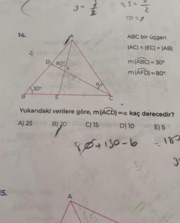 15.
14.
B
30°
nagp
D 80%
E
F
y=
Xa
A
a
25=
Ž
5D=y
ABC bir üçgen
|AC| = |EC| = |AB|
m (ABC) = 30°
m (AFD) = 80°
Yukarıdaki verilere göre, m (ACD) =a kaç derecedir?
A) 25 B) 20 C) 15
D) 10 bieb E) 5
5) 2⁰
80+150-6
0180
J