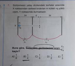 7
7.
Sürtünmesiz yatay düzlemdeki levhalar arasında
X noktasından serbest bırakılan m kütleli +q yüklü
cisim, Y noktasında durmaktadır.
2d
X
3
A) //
6
+q
E1
B)
d
Buna göre, üreteçlerin gerilimlerinin oranı
kaçtır?
1
4
13
3d
c) = 1/
¹4
82
D)/1/2
E)
E1
€2
2|3