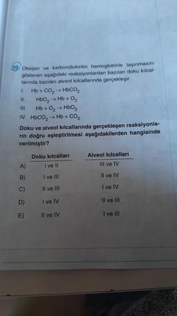 39. Oksijen ve karbondioksitin hemoglobinle taşınmasını
gösteren aşağıdaki reaksiyonlardan bazıları doku kılcal-
larında bazıları alveol kılcallarında gerçekleşir.
Hb + CO, → HbCO,
II.
HbO₂ → Hb + O₂
III.
Hb + O₂ → HbO2
IV. HbCO, → Hb + CO2
Doku ve alveol kılcallarında gerçekleşen reaksiyonla-
rin doğru eşleştirilmesi aşağıdakilerden hangisinde
verilmiştir?
1.
A)
B)
C)
D)
E)
Doku kılcalları
I ve II
I ve III
II ve III
I ve IV
Il ve IV
Alveol kılcalları
III ve IV
Il ve IV
I ve IV
II ve III
I ve III