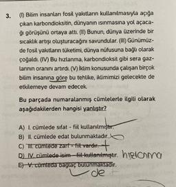 3.
(1) Bilim insanları fosil yakıtların kullanılmasıyla açığa
çıkan karbondioksitin, dünyanın ısınmasına yol açaca-
ğı görüşünü ortaya attı. (II) Bunun, dünya üzerinde bir
sıcaklık artışı oluşturacağını savundular. (III) Günümüz-
de fosil yakıtların tüketimi, dünya nüfusuna bağlı olarak
çoğaldı. (IV) Bu hızlanma, karbondioksit gibi sera gaz-
larının oranını artırdı. (V) İklim konusunda çalışan birçok
bilim insanına göre bu tehlike, iklimimizi gelecekte de
etkilemeye devam edecek.
Bu parçada numaralanmış cümlelerle ilgili olarak
aşağıdakilerden hangisi yanlıştır?
A) I. cümlede sifat - fiil kullanılmıştır.
B) II. cümlede edat bulunmaktadır.
C) II. cümlede zarf - fiit vardır.
D) IV. cümlede isim fiil kuttanıtmıştır. hama
E) V. cümteda baglaç bulunmaktadır.
de