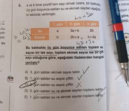 12
ku-
yısı-
tidir.
bu
171
du
b
eis
Yayınlan
5.
a ve b birer pozitif tam sayı olmak üzere, bir bakkalda
üç gün boyunca satılan su ve ekmek sayıları aşağıda-
ki tabloda verilmiştir.
40+36.
tek
Gift
Su
Ekmek
1. gün
a
b
2. gün
3a+b
2b+a
3. gün
2b
b+2a
G
45+3a
Bu bakkalda üç gün boyunca satılan toplam su
sayısı bir tek sayı, toplam ekmek sayısı ise bir çift
PANTONER
sayı olduğuna göre, aşağıdaki ifadelerden hangisi
yanlıştır?
A) 3. gün satılan ekmek sayısı tektir.
B) 1. gün satılan su sayısı çifttir. V
C) 2 gün satılan su sayısı çifttir.
D) 3. gün satılan su ve ekmek sayıları toplamı tektir
E) 1. gün satılan su ve ekmek sayıları toplamı tektir
rotring
C)
e olaca
çaplic
göre,
ümü