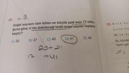 20. (k - 3)!
doğal sayısını tam bölen en büyük asal sayı 17 oldu-
ğuna göre, k'nin alabileceği farklı doğal sayılar toplamı
kaçtır?
A) 35
B) 37
17
C) 40
20421
FSI
D) 41
E) 45
23. K = { x:x=
L = { x:x=
M:{x:x=
Bu kümele
Venn şem
22