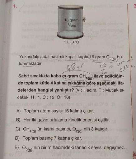 1.
16 gram
02(g)
1 L, 0 °C
Yukarıdaki sabit hacimli kapalı kapta 16 gram O2(g) bu-
lunmaktadır.
4891
B
3-d1
Sabit sıcaklıkta kaba m gram CH ilave edildiğin-
4(g)
To
cit/s
de toplam kütle 4 katına çıktığına göre aşağıdaki ifa-
delerden hangisi yanlıştır? (V