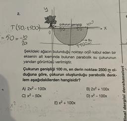 1
2.
T(50, 1100
-=50=-5
500
+2
y
2²-23 2
çukurun genişliği
A) 2x² - 100x
C) x² - 50x
100
20
TROOM
Şekildeki ağacın bulunduğu noktayı orjin kabul eden bir
eksenin alt kısmında bulunan parabolik su çukurunun
yandan görüntüsü verilmiştir.
Su
Çukurun genişliği 100 m, en derin noktası 2500 m ol-
duğuna göre, çukurun oluşturduğu parabolik denk-
lem aşağıdakilerden hangisidir?
E) x² + 100x
X
B) 2x² + 100x
D) x² - 100x
final dergisi dershaneleri
E