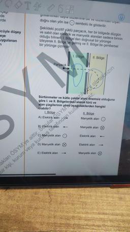 Fiyayi
de
erde
cüyle düşey
eye
uygulanan
T*
T46
gosterirken sayia uuziemine dik ve duzieren işan
doğru olan yön ise sembolü ile gösterilir.
Şekildeki pozitif yüklü parçacık, her bir bölgede düzgün
ve sabit olan elektrik ve manyetik alandan sadece birinin
olduğu bilinen; I. Bölge'den doğrusal bir yörünge
izleyerek II. Bölge'ye gelmiş ve II. Bölge'de çembersel
bir yörünge çizmiştir.
Parçacık
olabilir?
Sürtünmeler ve kütle
göre I. ve II. Bölgelerdeki
alan çizgilerinin
1. Bölge
alan
D) Manyetik alan
1. Bölge
E) Elektrik alan
II. Bölge
türü ve
hangisi
II. Bölge
Manyetik alan
Manyetik alan
Elektrik alan
Elektrik alan
Manyetik alan
t
akları ÖSYM'ye aittir. Sola SYM olmaksızın
bir kişi, kurum veya kurtstafindan kull