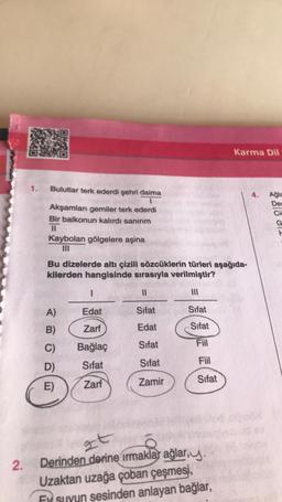 2.
1.
Bulutlar terk ederdi şehri daima
Akşamları gemiler terk ederdi
Bir balkonun kalırdı sanırım
11
Kaybolan gölgelere aşina
III
Bu dizelerde altı çizili sözcüklerin türleri aşağıda-
kilerden hangisinde sırasıyla verilmiştir?
A)
B)
C)
D)
E)
I
Edat
Zarf
Bağlaç
Sifat
Zarf
11
Sifat
Edat
Sifat
Sifat
Zamir
Sifat
Sifat
Fiil
Fiil
Sifat
Karma Dil
zt
Derinden derine irmaklar ağlar,y.
Uzaktan uzağa çoban çeşmesi,
Ey suyun sesinden anlayan bağlar,
Ağla
De
Cia