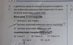 5.
C
& gerilimine sahip bir üretecin kutuplarına bağlana-
rak aralarında potansiyel fark oluşturulan iki para-
lel levha arasındaki uzaklık d'dir.
Buna göre, d artırıldığında
1. levhaların yük miktarı,
Hevhalar arasındaki elektriksel alanın büyüklüğü,
III. levhalar arasındaki potansiyel fark
niceliklerinden hangileri değişmez?
A) Yalnız I
D) I ve II
B) Yalnız II C) Yalnız III
E) I ve III
7.
E