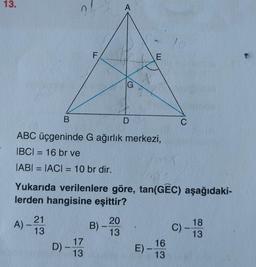 13.
A).
21
13
B
ABC üçgeninde G ağırlık merkezi,
IBCI= 16 br ve
IABI= |ACI = 10 br dir.
D) -
F
-
17
13
Yukarıda verilenlere göre, tan(GEC) aşağıdaki-
lerden hangisine eşittir?
B) -
A
20
G
13
D
E
E)
-
C
16
13
C) -
18
13