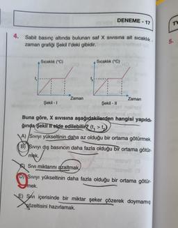 4.
Sabit basınç altında bulunan saf X Sivisina ait sıcaklık.
zaman grafiği Şekil l'deki gibidir.
Sıcaklık (°C)
Şekil-I
Zaman
DENEME-17
Sıcaklık (°C)
Zaman
bigot nelie
noob
Şekil - II
Buna göre, X Sivısına aşağıdakilerden hangisi yapıldı-
ğında Şekil II elde edilebilir? (t, > t
A) Sıvıyı yükseltinin daha az olduğu bir ortama götürmek.
mns (8
B) Sıvıyı dış basıncın daha fazla olduğu bir ortama götür-
mek.
Sivi miktarını azaltmak,
(D) Sıvıyı yükseltinin daha fazla olduğu bir ortama götür-
mek.
(13
E) Svi içerisinde bir miktar şeker çözerek doymamış
X
çözeltisini hazırlamak.
Th
5.