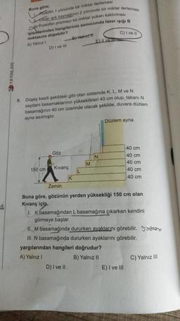 YAYINLARI
Buna göre;
Forklifin 1 yönünde bir miktar ilerlemesi
Utazer işık kaynağının 2 yönünde bir miktar ilerlemesi
Forkliftin prizmayı bir miktar yukarı kaldırması
işlemlerinden hangilerinin sonucunda lazer ışığı B
noktasına düşebilir?
A) Yalnız I
B)-Vaimz T
C) I ve Il
D) I ve Ill
150 cm.
8. Düşey kesiti şekildeki gibi olan sistemde K, L, M ve N
saydam basamaklarının yükseklikleri 40 cm olup, tabanı
basamağının 40 cm üzerinde olacak şekilde, duvara düzlem
ayna asılmıştır.
Göz
Kıvanç
K
L
D) I ve II
Elve
M
N
Düzlem ayna
Zemin
Buna göre, gözünün yerden yüksekliği 150 cm olan
Kıvanç için,
1. K basamağından L basamağına çıkarken kendini
görmeye başlar.
40 cm
40 cm
40 cm
40 cm
40 cm
II. M basamağında dururken ayaklarını görebilir. Sener
III. N basamağında dururken ayaklarını görebilir.
yargılarından hangileri doğrudur?
A) Yalnız I
B) Yalnız II
E) I ve III
C) Yalnız III