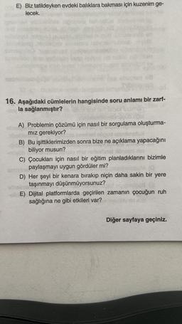 E) Biz tatildeyken evdeki balıklara bakması için kuzenim ge-
lecek.
16. Aşağıdaki cümlelerin hangisinde soru anlamı bir zarf-
la sağlanmıştır?
A) Problemin çözümü için nasıl bir sorgulama oluşturma-
mız gerekiyor?
B) Bu işittiklerimizden sonra bize ne açıklama yapacağını
biliyor musun?
C) Çocukları için nasıl bir eğitim planladıklarını bizimle
amein paylaşmayı uygun gördüler mi?
D) Her şeyi bir kenara bırakıp niçin daha sakin bir yere
obelm taşınmayı düşünmüyorsunuz?
E) Dijital platformlarda geçirilen zamanın çocuğun ruh
sağlığına ne gibi etkileri var?
Diğer sayfaya geçiniz.