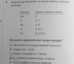 a
8. Aşağıda bazı elementler ve katman elektron dizilimleri
verilmiştir.
Element
He
C
Ne
AI
Ca
Katman Elektron Dizilimi
2
2,4
2,8
2, 8, 3
2, 8, 8, 2
Buna göre aşağıdakilerden hangisi yanlıştır?
A) He ve Ne'nin kimyasal özellikleri benzerdir.
B) Çapları Ca > Al'dir.
C) Periyot numaraları C = Ne'dir.
DC, 4 elektron vererek anyon oluşturur.
E) AL C, bileşiğinin saf sıvısı iletkendir.