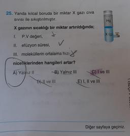 25. Yanda kılcal boruda bir miktar X gazı civa
Sivisi ile sıkıştırılmıştır.
X gazının sıcaklığı bir miktar artırıldığında;
1. P.V değeri,
II. efüzyon süresi,
✓
III. moleküllerin ortalama hızı
niceliklerinden hangileri artar?
A) Yalnız II
B) Yalnız III
DI ve III
Hg
E) I, II ve III
X (g)
C) I ve III
Diğer sayfaya geçiniz.
(1920