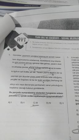 ama süresi 180 dakikadır.
1.
AYT
lanmamasmin, eksik veya yang kodlanmasının
rde sinavinizin değerlenmes
A) I
ilgili atana
TÜRK DİLİ VE EDEBİYATI - SOSYAL BİLİMLER
1.
Bu testte sırasıyla, Türk Dili ve Edebiyatı (1-24), Sosyal Bilimler-
toplam 40 soru vardır.
2. Cevaplarınızı, cevap kâğıdının Türk Dili ve Edebiyatı - Sosyal Bil
Günlükler, yazarların yüreğine tutulmuş bir aynadır (yazar-
1
ların düşüncelerine odaklanma). Günlüklerde olup bitenle-
rin gün yüzüne çıkması (görünür hâle gelme), yazanın dost
ve arkadaş çevresi, düşüp kalktığı (samımt alma) kimseler-
le ilgili en saf itiraflar yer alır. Yazarın yazma itkisinin (bir işi
IV
yapmak için duyulan güçlü istek) ardında neler olduğunu,
yergiler ve övgülere ne tür bir tepki verdiğini (herhangi bir
V
etkiyi söz veya davranışla yanıtlamak) sanat yolculuğunu
keşfetme olanağı buluruz günlüklerde.
B) II
Bu parçada numaralanmış sözlerden hangisinin anlamı
parantez () içinde verilen açıklamayla uyuşmamaktadır?
C) III
D) IV
E) V
3.
LGI Yaralan.
(1) Amatör
rindeki olu
geliştirme
durumda
her bireyi
çilik pren
cak ama
görüşle
dahilinc
prensip
bu ide
rumlu
kavra
milya
ne ta
Bu F
ğıda
A)
B)
C
E