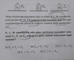 m
yor.
K
2F
m
A) F₁ = F₁ = FM
L
3F
D) F₁ > FK > FM
Yatay düzlemde durmakta olan m kütleli K, L, M cisimlerine,
yola paralel 2F, 3F, F büyüklüğündeki kuvvetler sekildeki gibi
uygulandığında yalnız M cisminin hareket ettiği gözlemleni-
B) FM > F₁ > FK
E M
K, L, M cisimlerine etki eden sürtünme kuvvetleri sıra-
sıyla FK, FL ve FM olduğuna göre, bunlar arasındaki ilişki
nasıldır?
K*
m
F
E) FK > F₁ > FM
C) F₁ > FM > FK